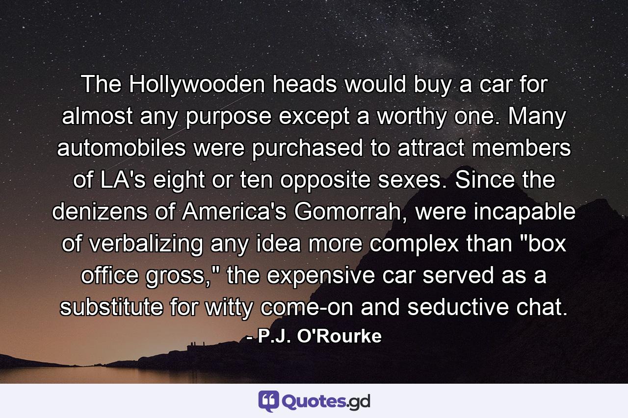 The Hollywooden heads would buy a car for almost any purpose except a worthy one. Many automobiles were purchased to attract members of LA's eight or ten opposite sexes. Since the denizens of America's Gomorrah, were incapable of verbalizing any idea more complex than 