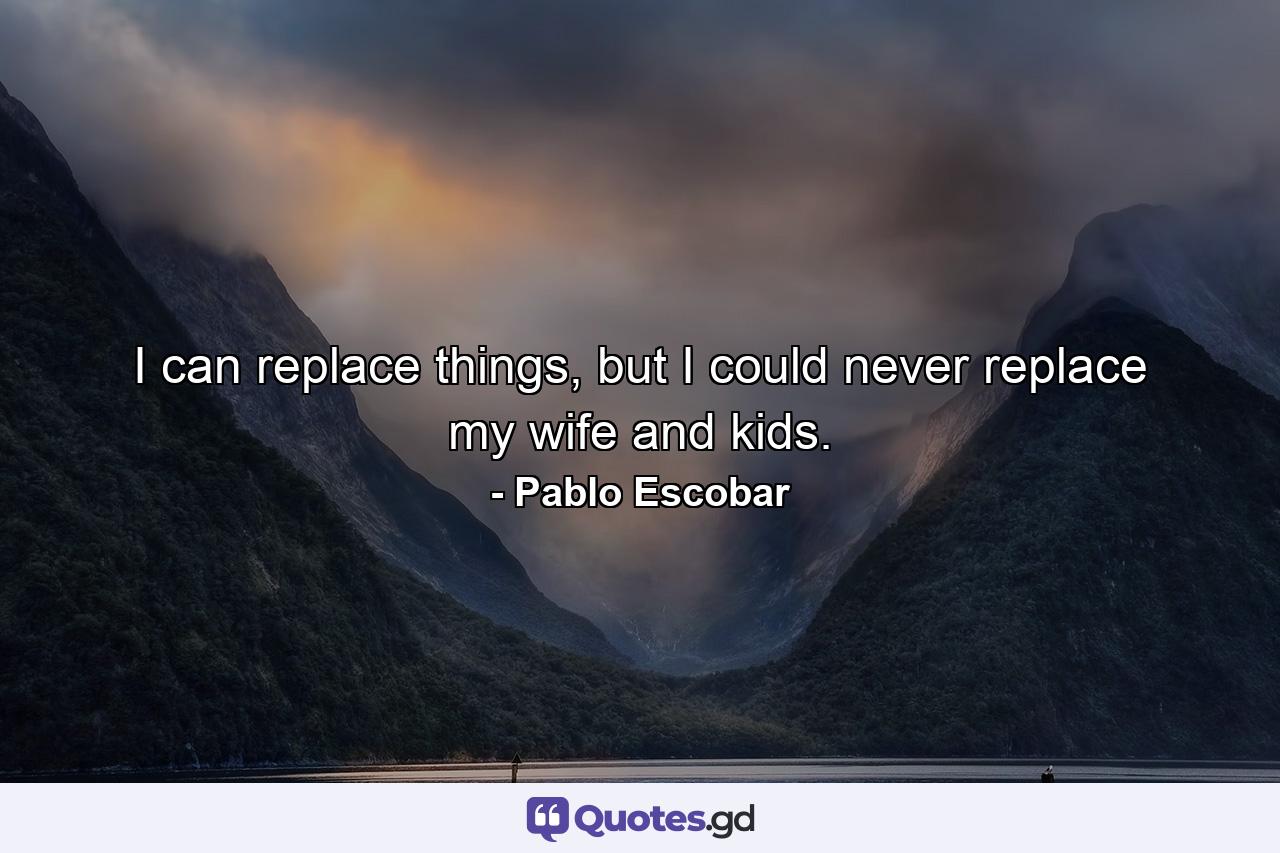 I can replace things, but I could never replace my wife and kids. - Quote by Pablo Escobar