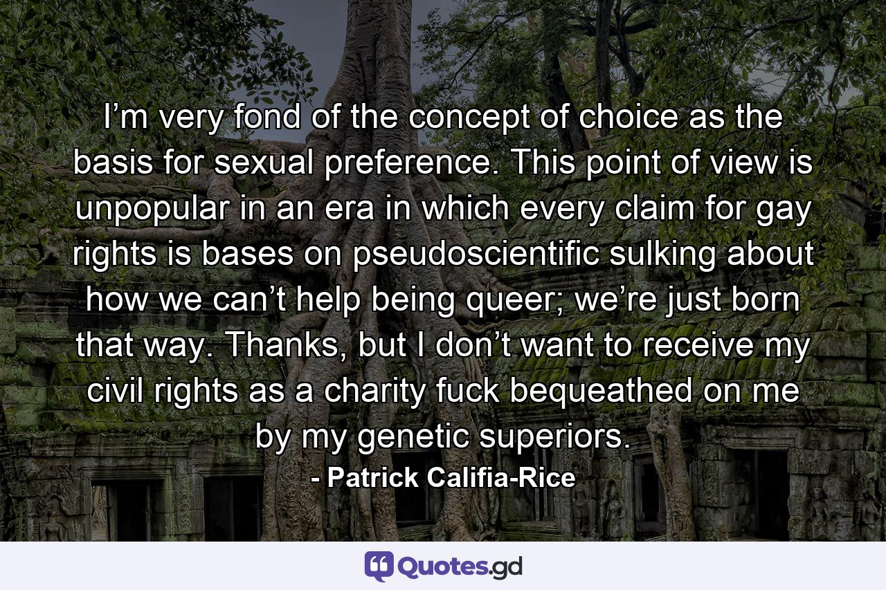 I’m very fond of the concept of choice as the basis for sexual preference. This point of view is unpopular in an era in which every claim for gay rights is bases on pseudoscientific sulking about how we can’t help being queer; we’re just born that way. Thanks, but I don’t want to receive my civil rights as a charity fuck bequeathed on me by my genetic superiors. - Quote by Patrick Califia-Rice