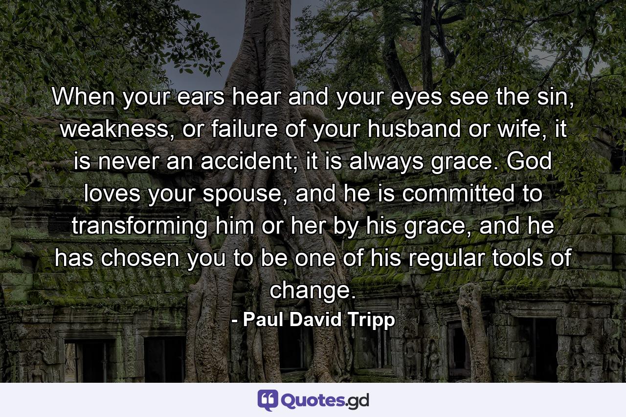 When your ears hear and your eyes see the sin, weakness, or failure of your husband or wife, it is never an accident; it is always grace. God loves your spouse, and he is committed to transforming him or her by his grace, and he has chosen you to be one of his regular tools of change. - Quote by Paul David Tripp