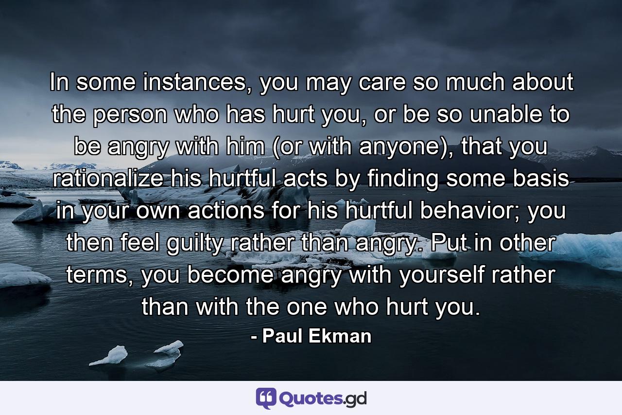 In some instances, you may care so much about the person who has hurt you, or be so unable to be angry with him (or with anyone), that you rationalize his hurtful acts by finding some basis in your own actions for his hurtful behavior; you then feel guilty rather than angry. Put in other terms, you become angry with yourself rather than with the one who hurt you. - Quote by Paul Ekman