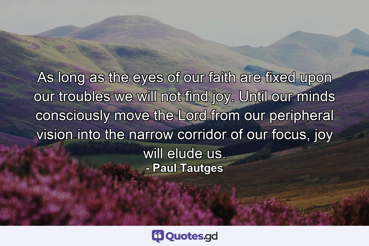 As long as the eyes of our faith are fixed upon our troubles we will not find joy. Until our minds consciously move the Lord from our peripheral vision into the narrow corridor of our focus, joy will elude us. - Quote by Paul Tautges