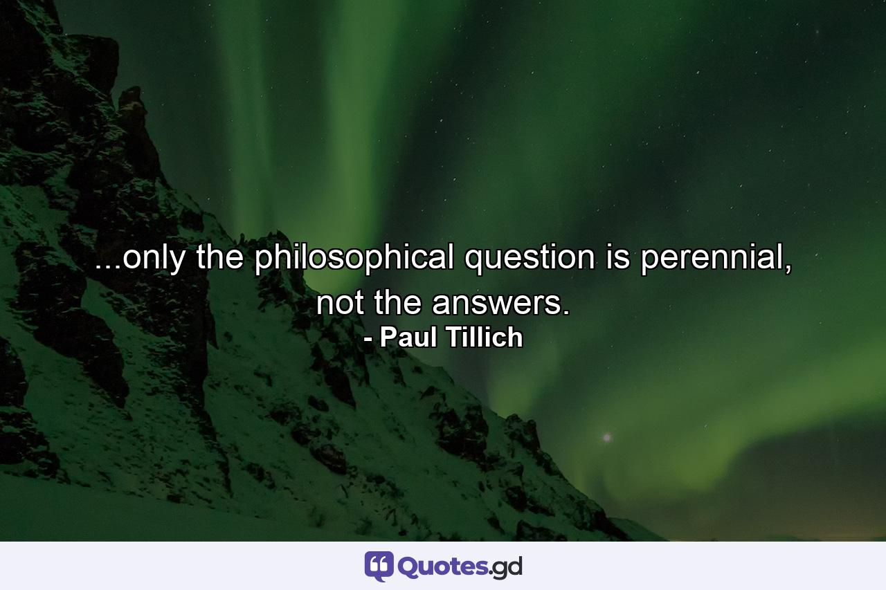 ...only the philosophical question is perennial, not the answers. - Quote by Paul Tillich