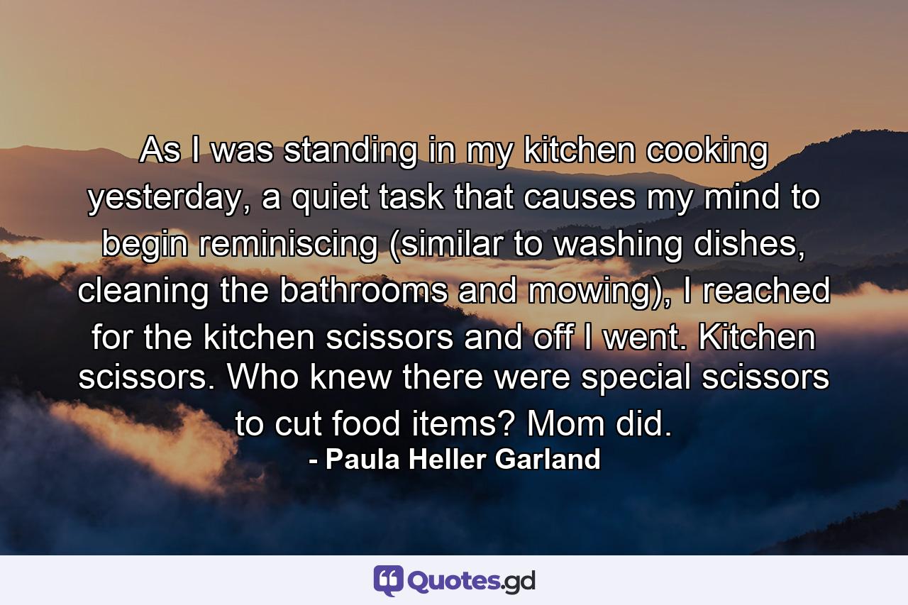 As I was standing in my kitchen cooking yesterday, a quiet task that causes my mind to begin reminiscing (similar to washing dishes, cleaning the bathrooms and mowing), I reached for the kitchen scissors and off I went. Kitchen scissors. Who knew there were special scissors to cut food items? Mom did. - Quote by Paula Heller Garland