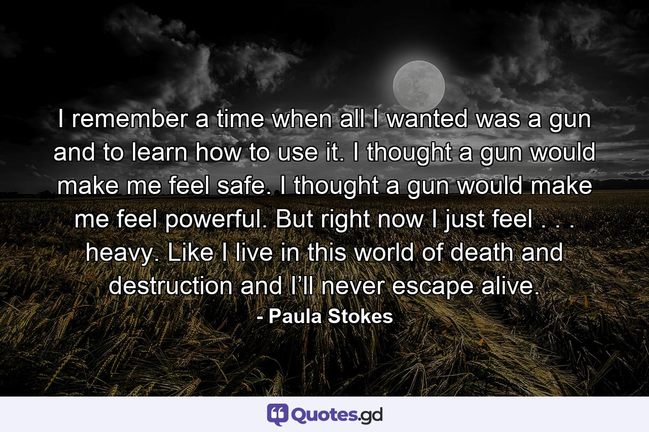 I remember a time when all I wanted was a gun and to learn how to use it. I thought a gun would make me feel safe. I thought a gun would make me feel powerful. But right now I just feel . . . heavy. Like I live in this world of death and destruction and I’ll never escape alive. - Quote by Paula Stokes