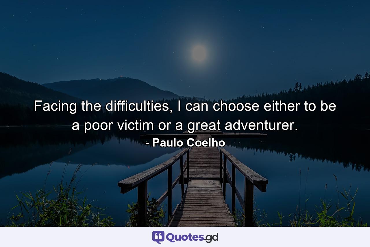 Facing the difficulties, I can choose either to be a poor victim or a great adventurer. - Quote by Paulo Coelho