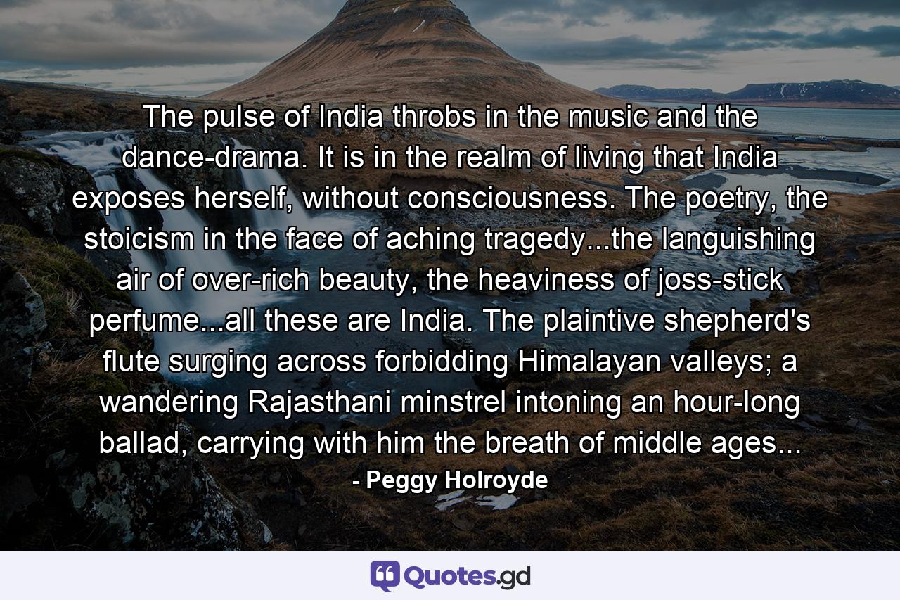 The pulse of India throbs in the music and the dance-drama. It is in the realm of living that India exposes herself, without consciousness. The poetry, the stoicism in the face of aching tragedy...the languishing air of over-rich beauty, the heaviness of joss-stick perfume...all these are India. The plaintive shepherd's flute surging across forbidding Himalayan valleys; a wandering Rajasthani minstrel intoning an hour-long ballad, carrying with him the breath of middle ages... - Quote by Peggy Holroyde