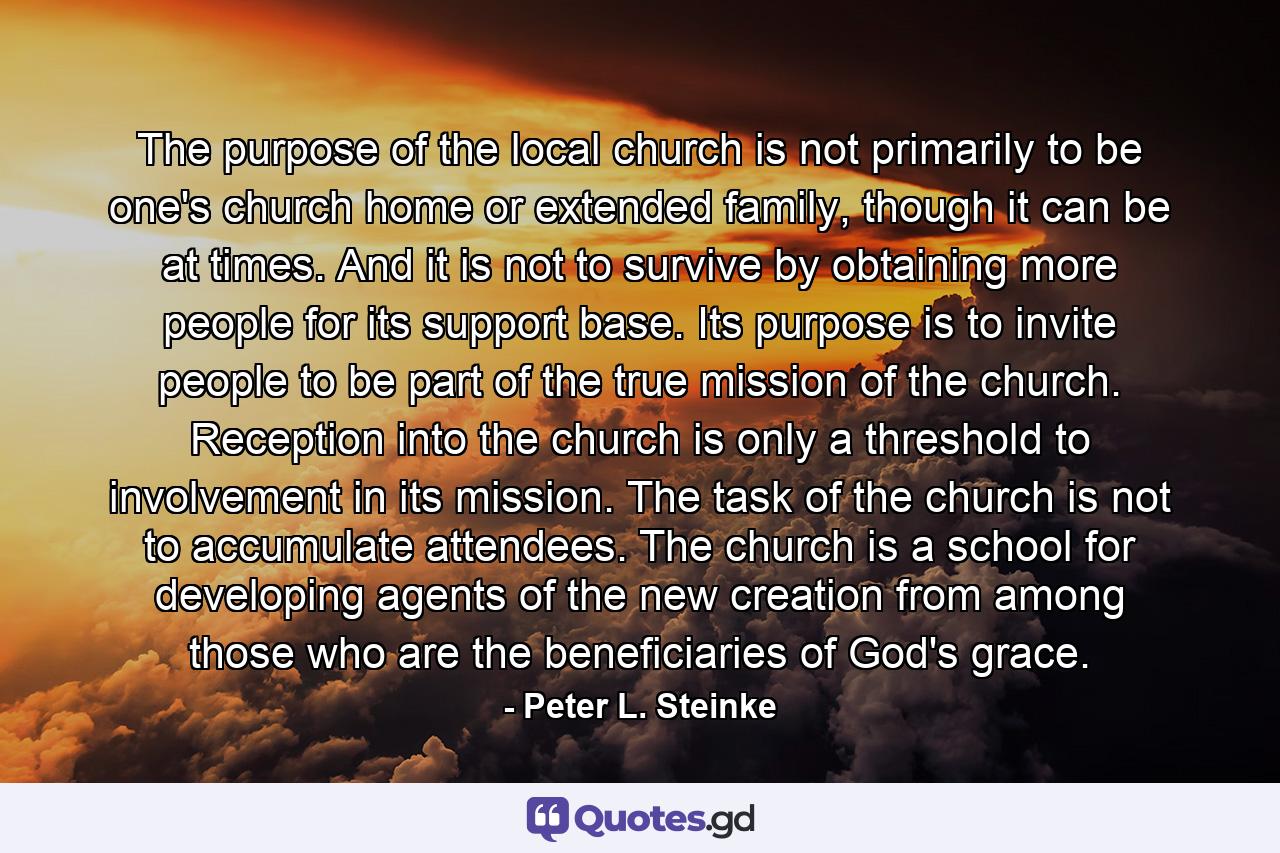 The purpose of the local church is not primarily to be one's church home or extended family, though it can be at times. And it is not to survive by obtaining more people for its support base. Its purpose is to invite people to be part of the true mission of the church. Reception into the church is only a threshold to involvement in its mission. The task of the church is not to accumulate attendees. The church is a school for developing agents of the new creation from among those who are the beneficiaries of God's grace. - Quote by Peter L. Steinke