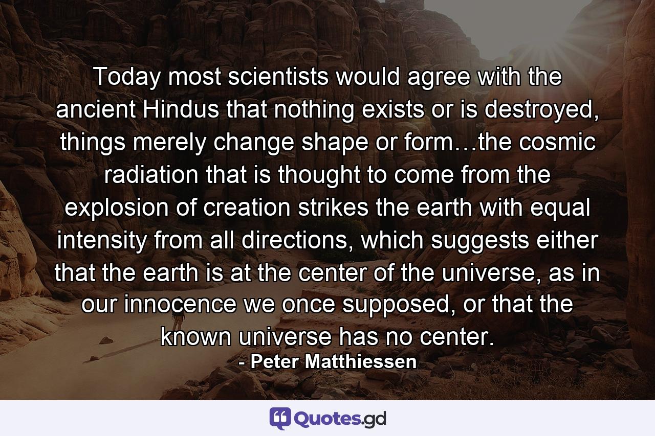 Today most scientists would agree with the ancient Hindus that nothing exists or is destroyed, things merely change shape or form…the cosmic radiation that is thought to come from the explosion of creation strikes the earth with equal intensity from all directions, which suggests either that the earth is at the center of the universe, as in our innocence we once supposed, or that the known universe has no center. - Quote by Peter Matthiessen