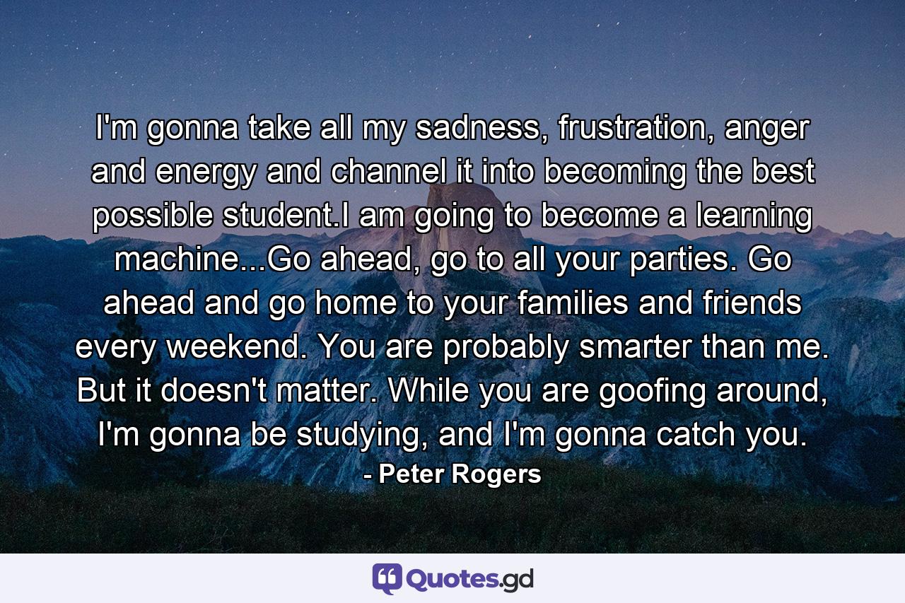 I'm gonna take all my sadness, frustration, anger and energy and channel it into becoming the best possible student.I am going to become a learning machine...Go ahead, go to all your parties. Go ahead and go home to your families and friends every weekend. You are probably smarter than me. But it doesn't matter. While you are goofing around, I'm gonna be studying, and I'm gonna catch you. - Quote by Peter Rogers