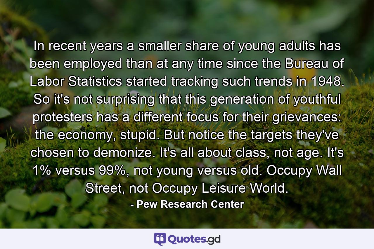 In recent years a smaller share of young adults has been employed than at any time since the Bureau of Labor Statistics started tracking such trends in 1948. So it's not surprising that this generation of youthful protesters has a different focus for their grievances: the economy, stupid. But notice the targets they've chosen to demonize. It's all about class, not age. It's 1% versus 99%, not young versus old. Occupy Wall Street, not Occupy Leisure World. - Quote by Pew Research Center