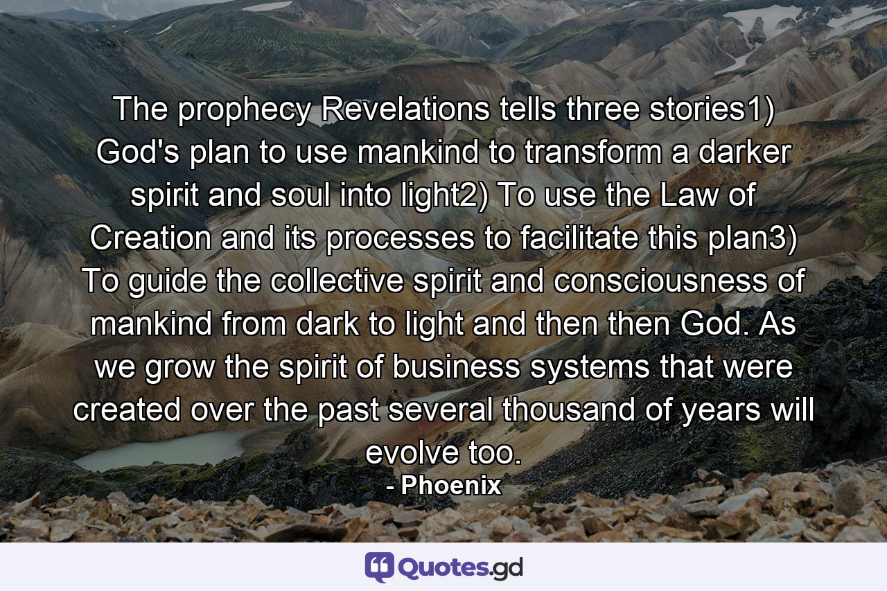 The prophecy Revelations tells three stories1) God's plan to use mankind to transform a darker spirit and soul into light2) To use the Law of Creation and its processes to facilitate this plan3) To guide the collective spirit and consciousness of mankind from dark to light and then then God. As we grow the spirit of business systems that were created over the past several thousand of years will evolve too. - Quote by Phoenix