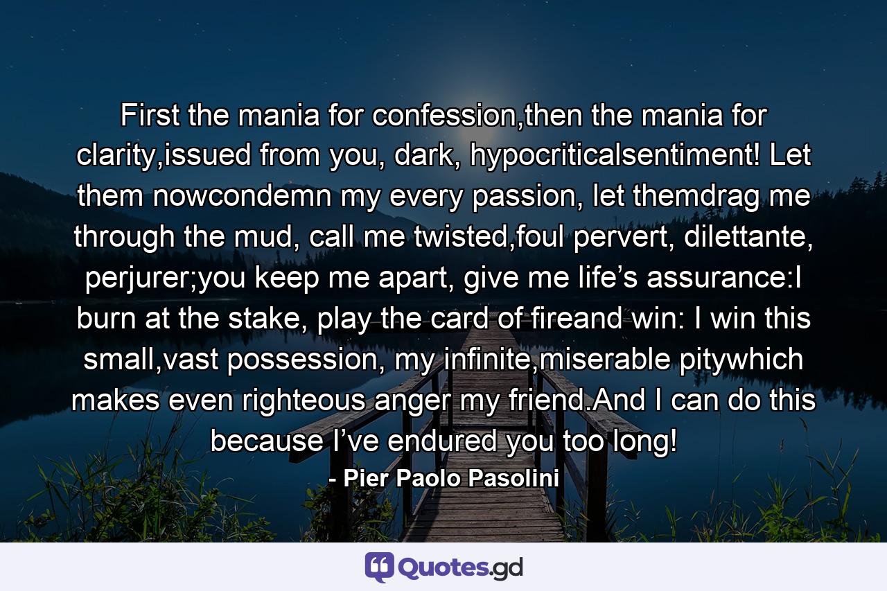 First the mania for confession,then the mania for clarity,issued from you, dark, hypocriticalsentiment! Let them nowcondemn my every passion, let themdrag me through the mud, call me twisted,foul pervert, dilettante, perjurer;you keep me apart, give me life’s assurance:I burn at the stake, play the card of fireand win: I win this small,vast possession, my infinite,miserable pitywhich makes even righteous anger my friend.And I can do this because I’ve endured you too long! - Quote by Pier Paolo Pasolini