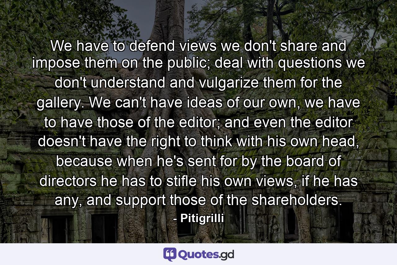 We have to defend views we don't share and impose them on the public; deal with questions we don't understand and vulgarize them for the gallery. We can't have ideas of our own, we have to have those of the editor; and even the editor doesn't have the right to think with his own head, because when he's sent for by the board of directors he has to stifle his own views, if he has any, and support those of the shareholders. - Quote by Pitigrilli