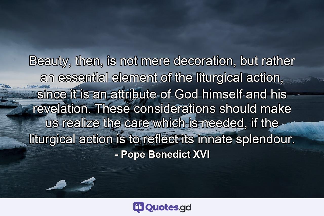 Beauty, then, is not mere decoration, but rather an essential element of the liturgical action, since it is an attribute of God himself and his revelation. These considerations should make us realize the care which is needed, if the liturgical action is to reflect its innate splendour. - Quote by Pope Benedict XVI