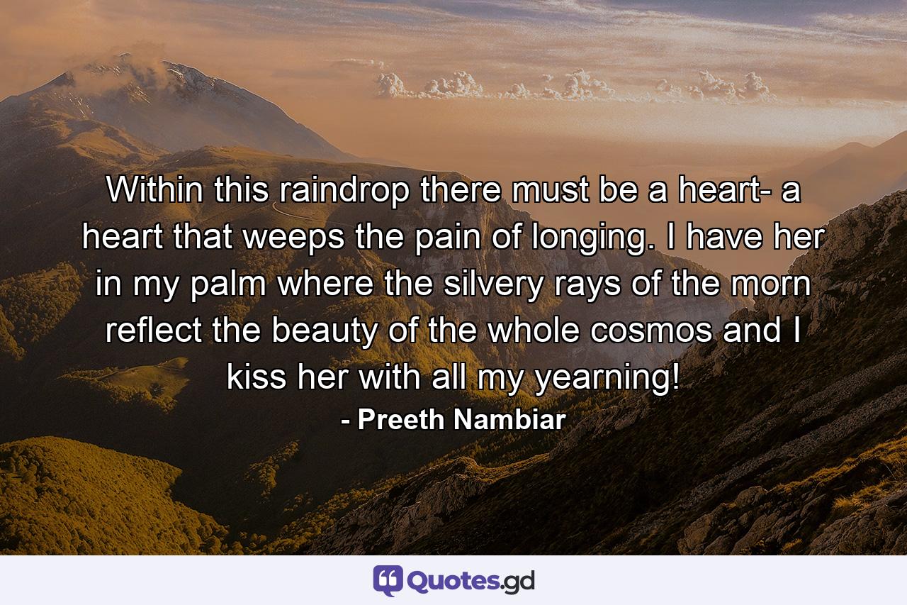 Within this raindrop there must be a heart- a heart that weeps the pain of longing. I have her in my palm where the silvery rays of the morn reflect the beauty of the whole cosmos and I kiss her with all my yearning! - Quote by Preeth Nambiar