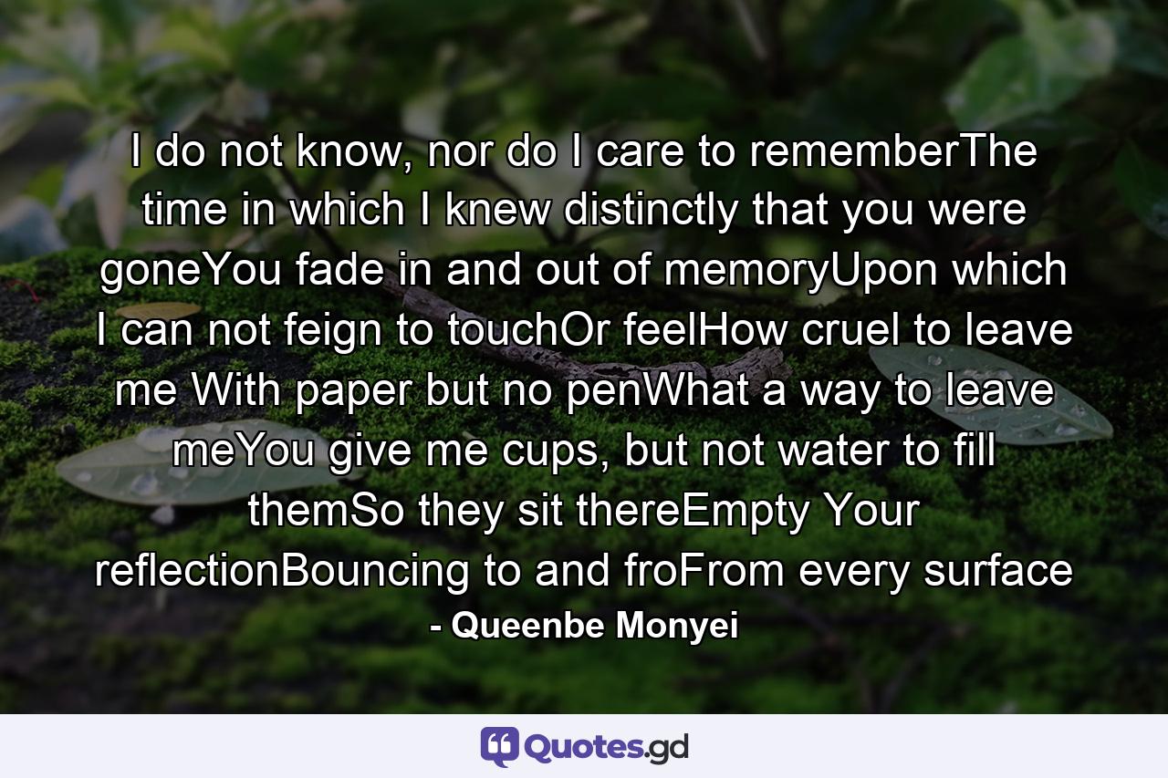 I do not know, nor do I care to rememberThe time in which I knew distinctly that you were goneYou fade in and out of memoryUpon which I can not feign to touchOr feelHow cruel to leave me With paper but no penWhat a way to leave meYou give me cups, but not water to fill themSo they sit thereEmpty Your reflectionBouncing to and froFrom every surface - Quote by Queenbe Monyei