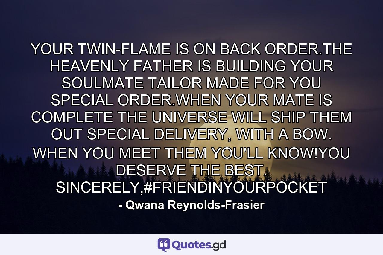 YOUR TWIN-FLAME IS ON BACK ORDER.THE HEAVENLY FATHER IS BUILDING YOUR SOULMATE TAILOR MADE FOR YOU SPECIAL ORDER.WHEN YOUR MATE IS COMPLETE THE UNIVERSE WILL SHIP THEM OUT SPECIAL DELIVERY, WITH A BOW. WHEN YOU MEET THEM YOU'LL KNOW!YOU DESERVE THE BEST. SINCERELY,#FRIENDINYOURPOCKET - Quote by Qwana Reynolds-Frasier