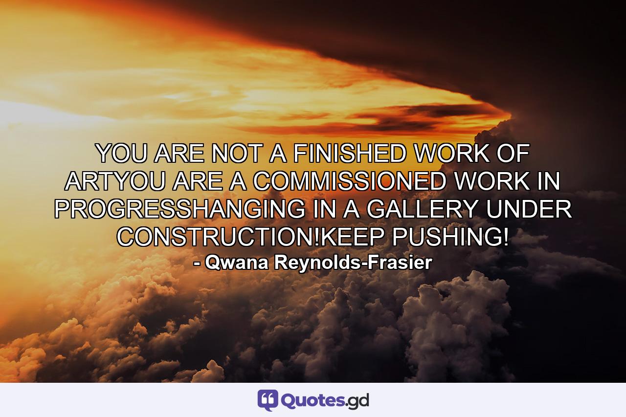 YOU ARE NOT A FINISHED WORK OF ARTYOU ARE A COMMISSIONED WORK IN PROGRESSHANGING IN A GALLERY UNDER CONSTRUCTION!KEEP PUSHING! - Quote by Qwana Reynolds-Frasier