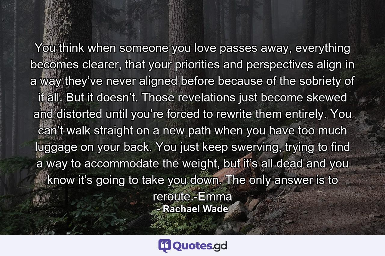 You think when someone you love passes away, everything becomes clearer, that your priorities and perspectives align in a way they’ve never aligned before because of the sobriety of it all. But it doesn’t. Those revelations just become skewed and distorted until you’re forced to rewrite them entirely. You can’t walk straight on a new path when you have too much luggage on your back. You just keep swerving, trying to find a way to accommodate the weight, but it’s all dead and you know it’s going to take you down. The only answer is to reroute.-Emma - Quote by Rachael Wade