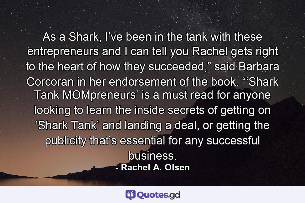 As a Shark, I’ve been in the tank with these entrepreneurs and I can tell you Rachel gets right to the heart of how they succeeded,” said Barbara Corcoran in her endorsement of the book. “‘Shark Tank MOMpreneurs’ is a must read for anyone looking to learn the inside secrets of getting on ‘Shark Tank’ and landing a deal, or getting the publicity that’s essential for any successful business. - Quote by Rachel A. Olsen