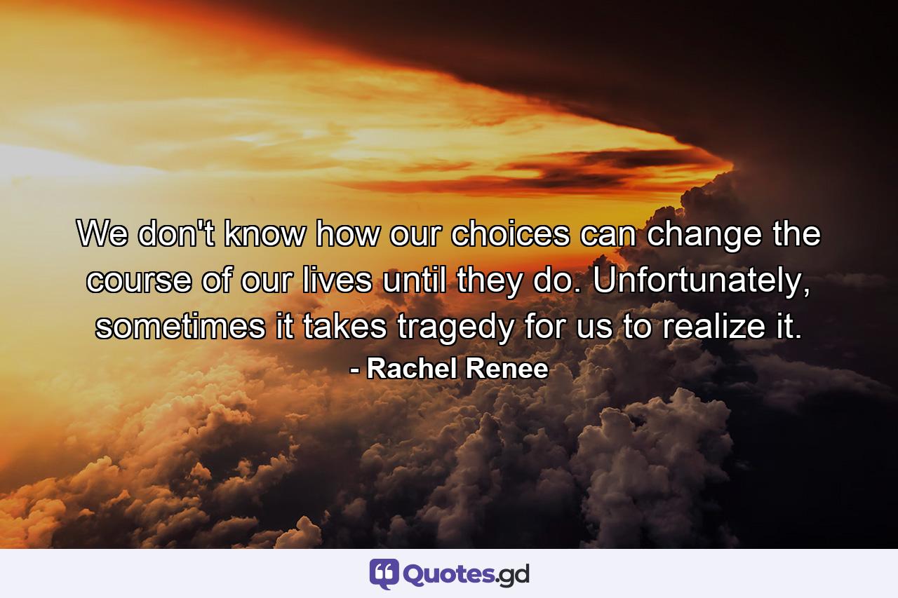 We don't know how our choices can change the course of our lives until they do. Unfortunately, sometimes it takes tragedy for us to realize it. - Quote by Rachel Renee