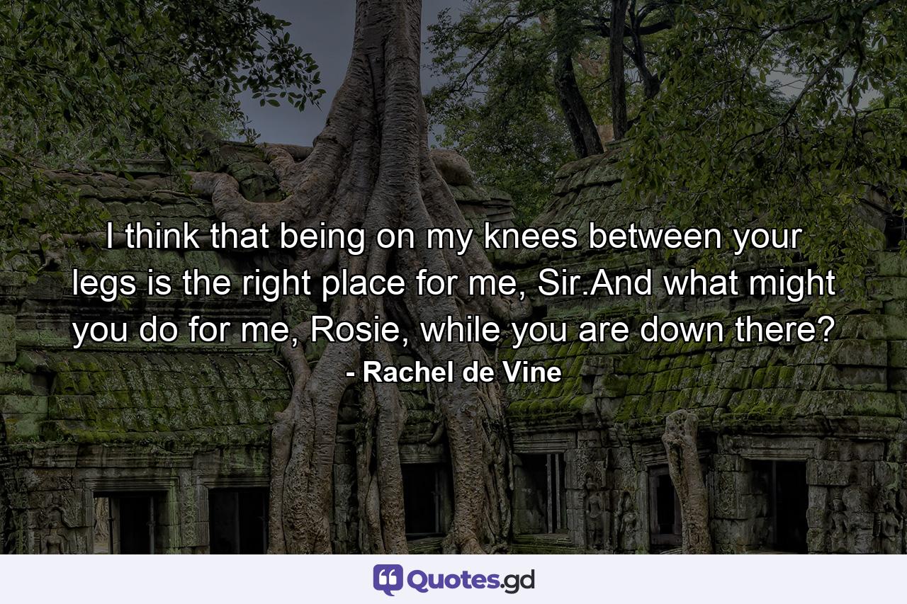 I think that being on my knees between your legs is the right place for me, Sir.And what might you do for me, Rosie, while you are down there? - Quote by Rachel de Vine