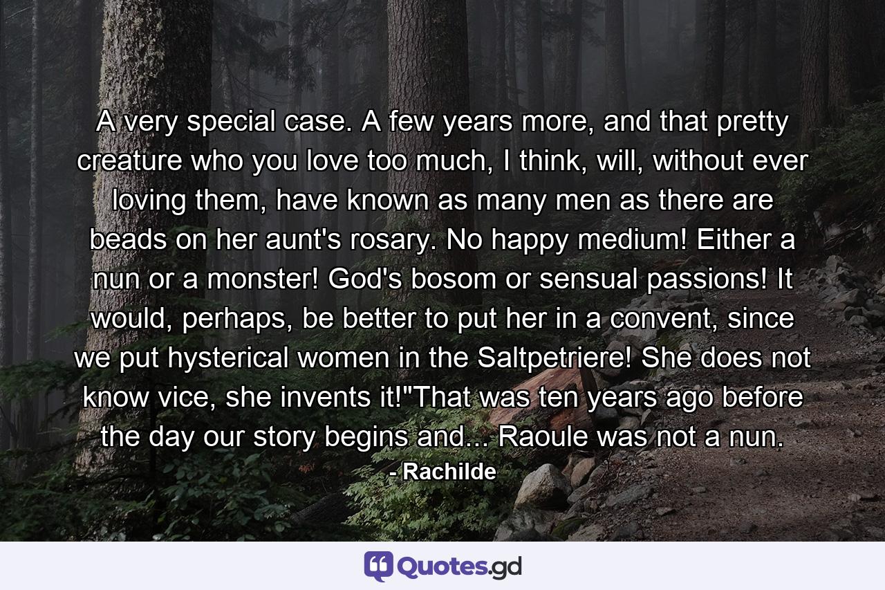 A very special case. A few years more, and that pretty creature who you love too much, I think, will, without ever loving them, have known as many men as there are beads on her aunt's rosary. No happy medium! Either a nun or a monster! God's bosom or sensual passions! It would, perhaps, be better to put her in a convent, since we put hysterical women in the Saltpetriere! She does not know vice, she invents it!