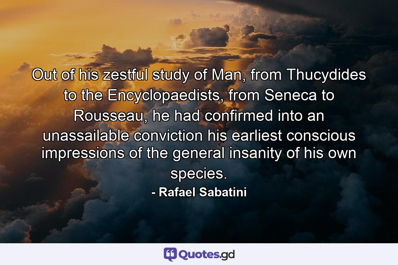 Out of his zestful study of Man, from Thucydides to the Encyclopaedists, from Seneca to Rousseau, he had confirmed into an unassailable conviction his earliest conscious impressions of the general insanity of his own species. - Quote by Rafael Sabatini