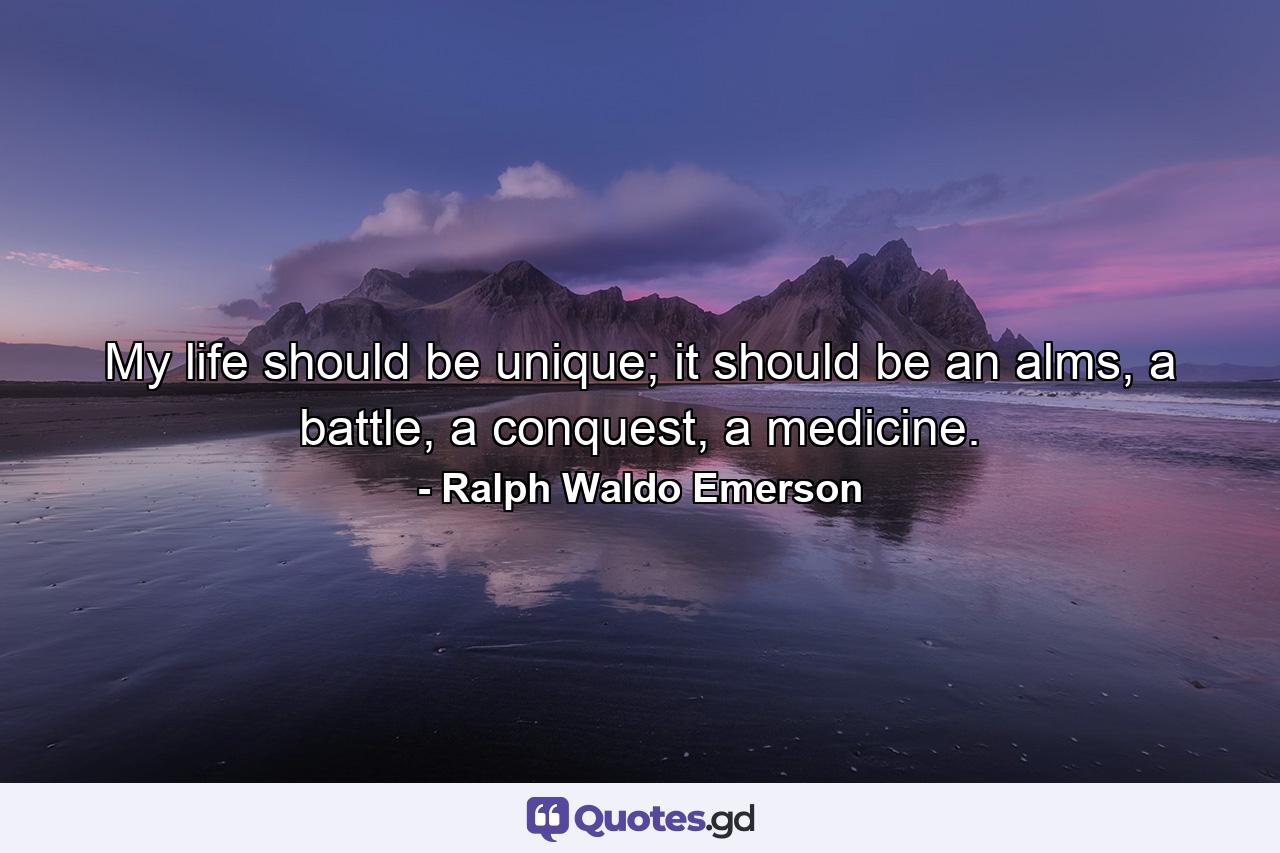 My life should be unique; it should be an alms, a battle, a conquest, a medicine. - Quote by Ralph Waldo Emerson