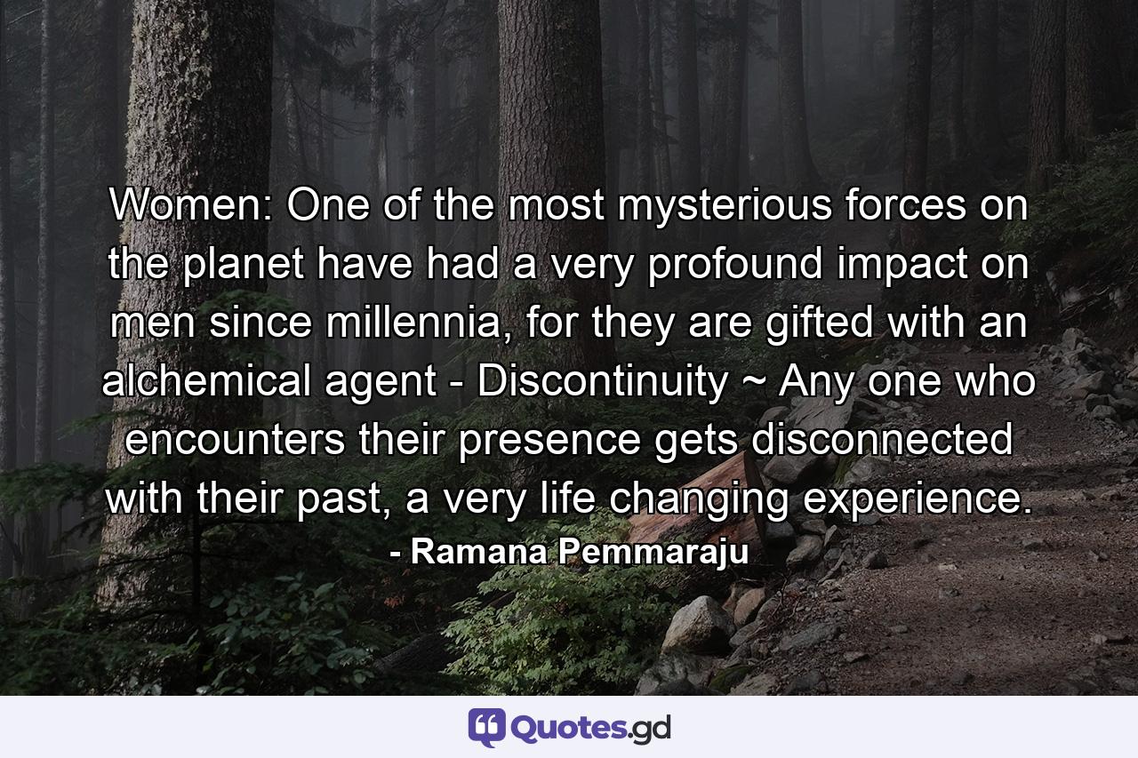 Women: One of the most mysterious forces on the planet have had a very profound impact on men since millennia, for they are gifted with an alchemical agent - Discontinuity ~ Any one who encounters their presence gets disconnected with their past, a very life changing experience. - Quote by Ramana Pemmaraju