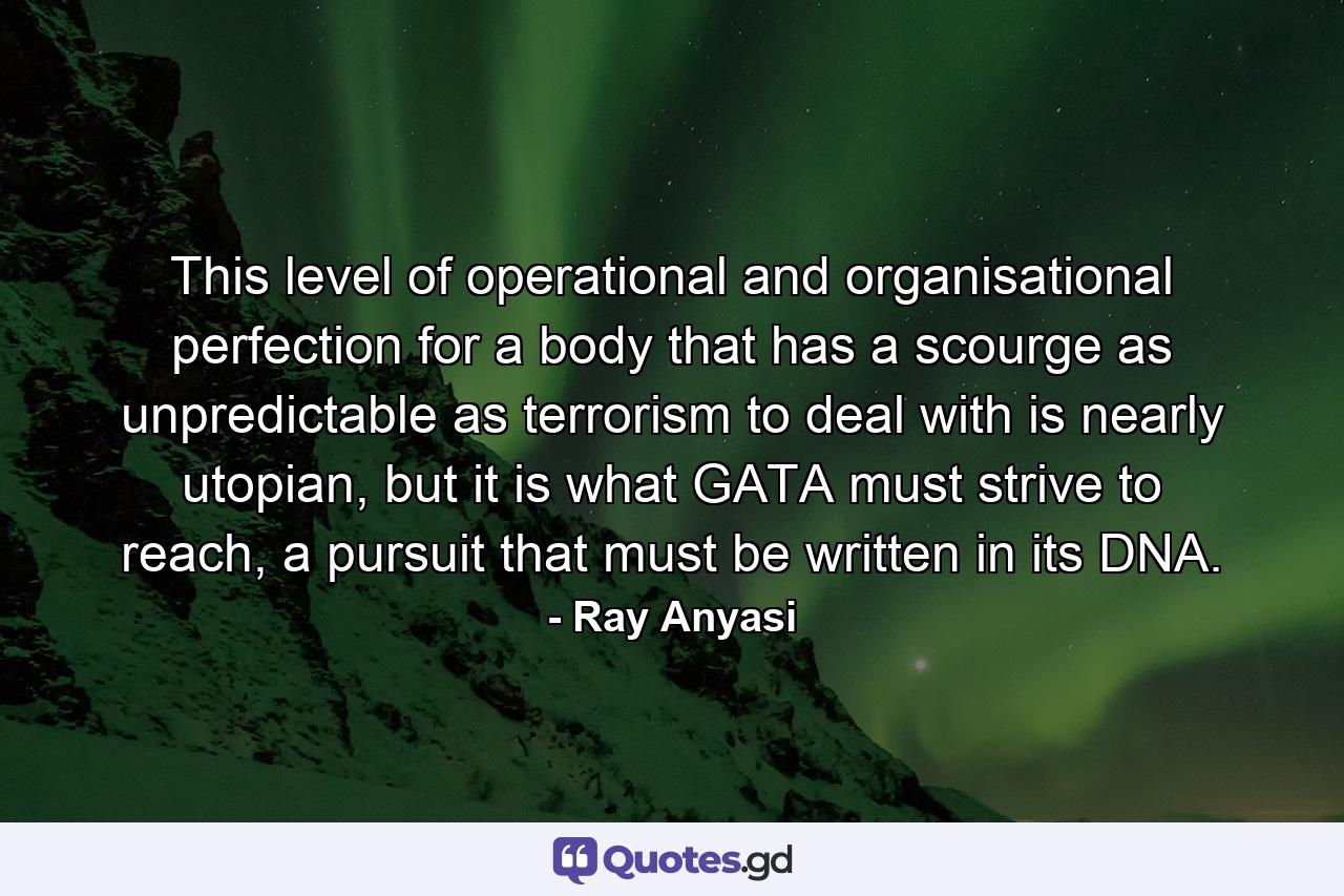 This level of operational and organisational perfection for a body that has a scourge as unpredictable as terrorism to deal with is nearly utopian, but it is what GATA must strive to reach, a pursuit that must be written in its DNA. - Quote by Ray Anyasi