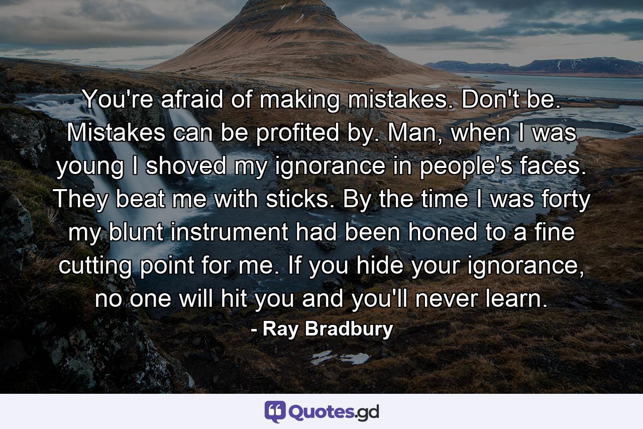 You're afraid of making mistakes. Don't be. Mistakes can be profited by. Man, when I was young I shoved my ignorance in people's faces. They beat me with sticks. By the time I was forty my blunt instrument had been honed to a fine cutting point for me. If you hide your ignorance, no one will hit you and you'll never learn. - Quote by Ray Bradbury