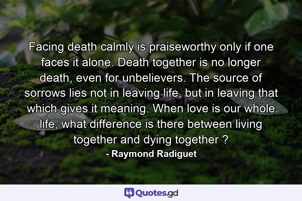 Facing death calmly is praiseworthy only if one faces it alone. Death together is no longer death, even for unbelievers. The source of sorrows lies not in leaving life, but in leaving that which gives it meaning. When love is our whole life, what difference is there between living together and dying together ? - Quote by Raymond Radiguet