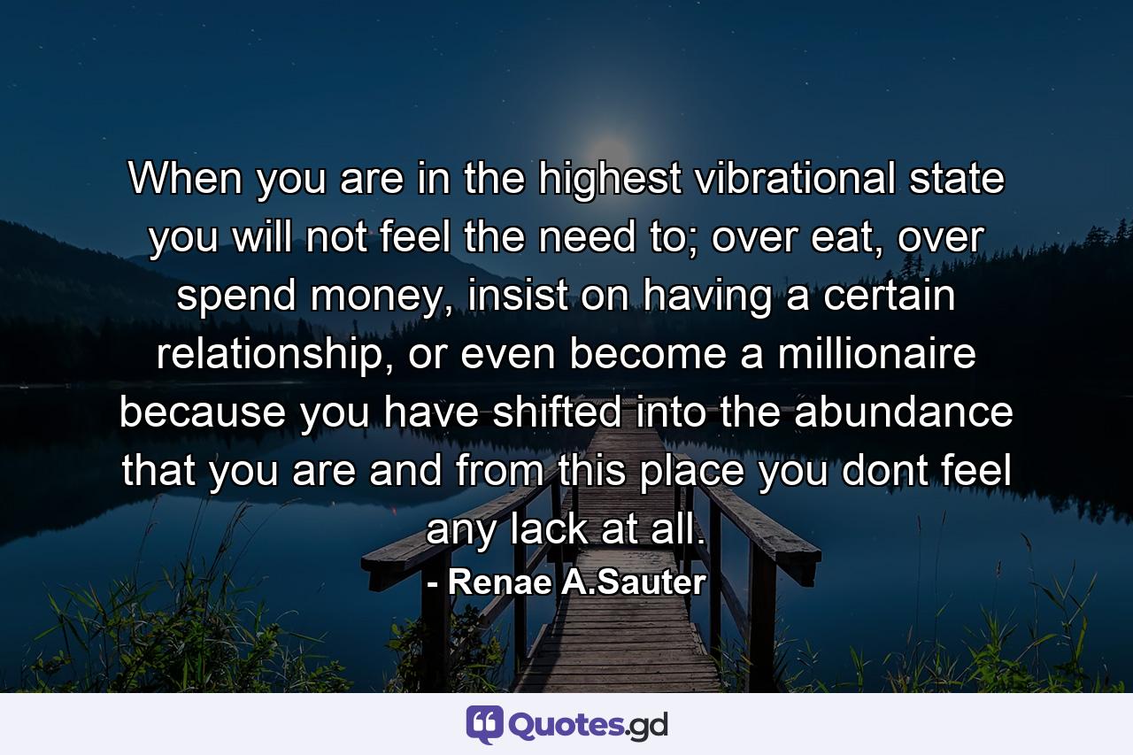 When you are in the highest vibrational state you will not feel the need to; over eat, over spend money, insist on having a certain relationship, or even become a millionaire because you have shifted into the abundance that you are and from this place you dont feel any lack at all. - Quote by Renae A.Sauter