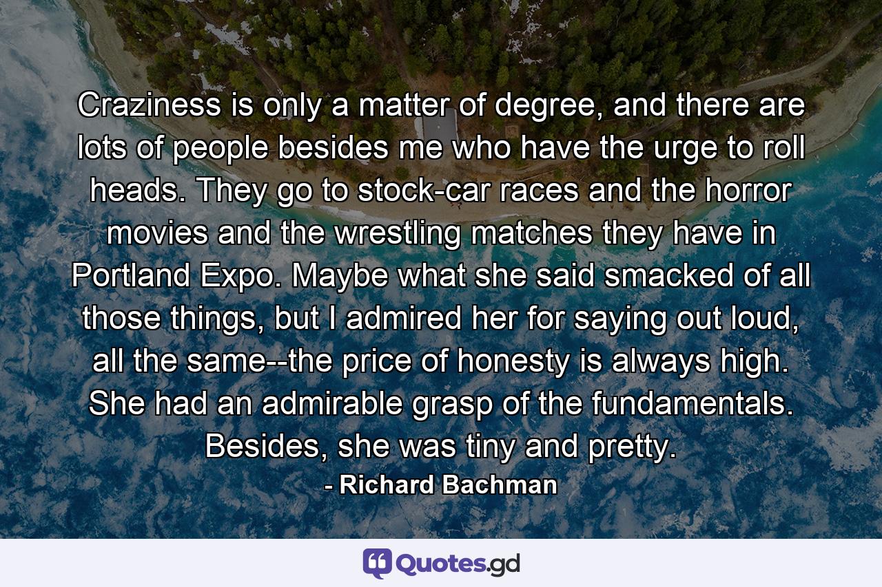 Craziness is only a matter of degree, and there are lots of people besides me who have the urge to roll heads. They go to stock-car races and the horror movies and the wrestling matches they have in Portland Expo. Maybe what she said smacked of all those things, but I admired her for saying out loud, all the same--the price of honesty is always high. She had an admirable grasp of the fundamentals. Besides, she was tiny and pretty. - Quote by Richard Bachman