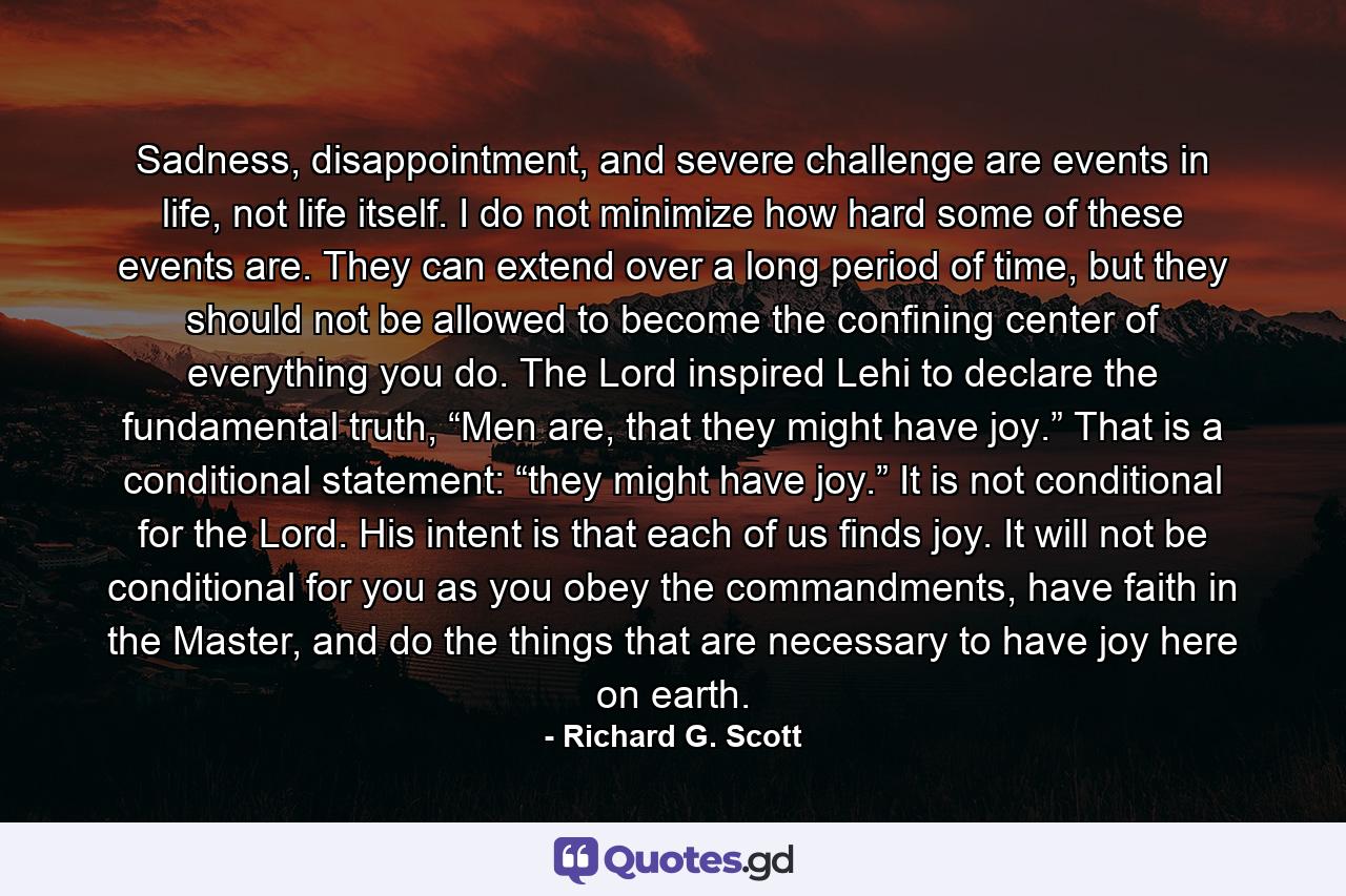 Sadness, disappointment, and severe challenge are events in life, not life itself. I do not minimize how hard some of these events are. They can extend over a long period of time, but they should not be allowed to become the confining center of everything you do. The Lord inspired Lehi to declare the fundamental truth, “Men are, that they might have joy.” That is a conditional statement: “they might have joy.” It is not conditional for the Lord. His intent is that each of us finds joy. It will not be conditional for you as you obey the commandments, have faith in the Master, and do the things that are necessary to have joy here on earth. - Quote by Richard G. Scott