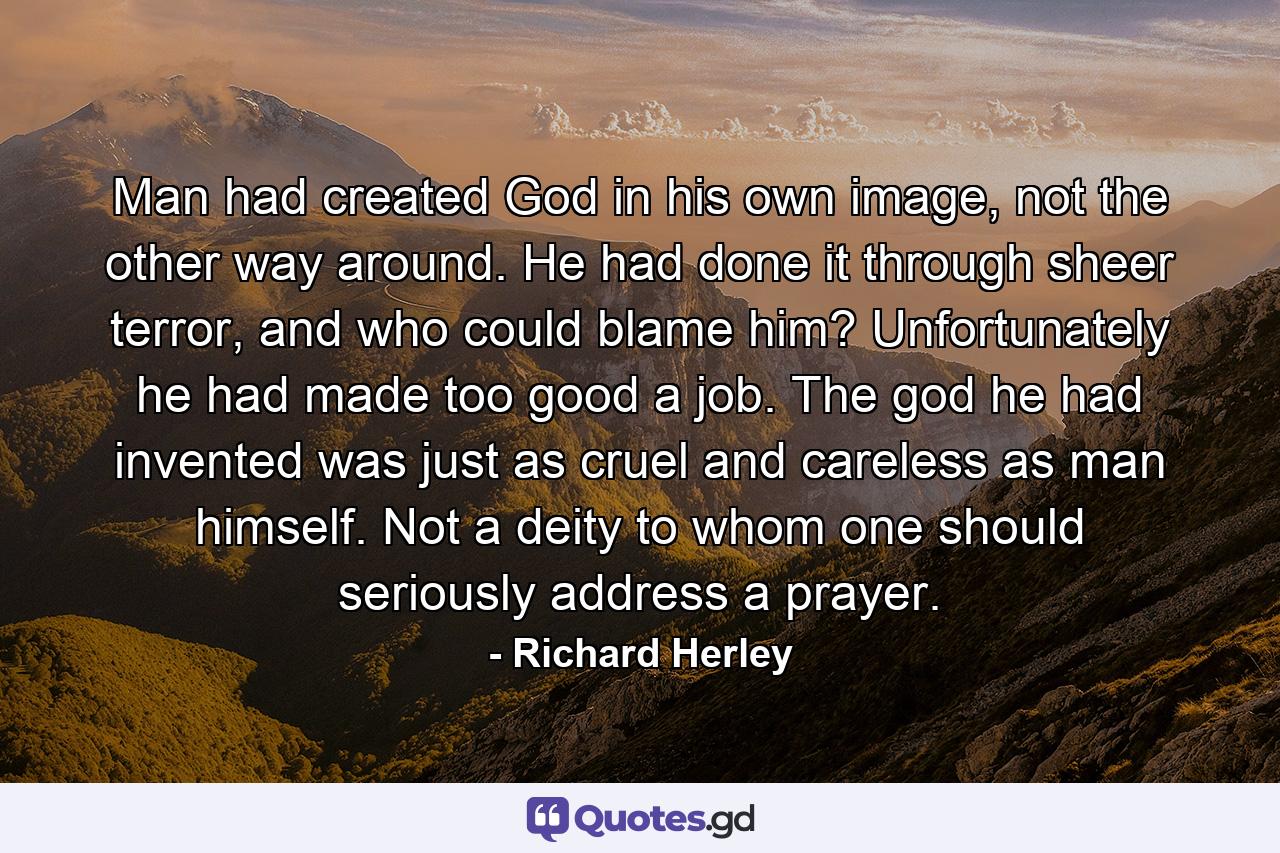 Man had created God in his own image, not the other way around. He had done it through sheer terror, and who could blame him? Unfortunately he had made too good a job. The god he had invented was just as cruel and careless as man himself. Not a deity to whom one should seriously address a prayer. - Quote by Richard Herley