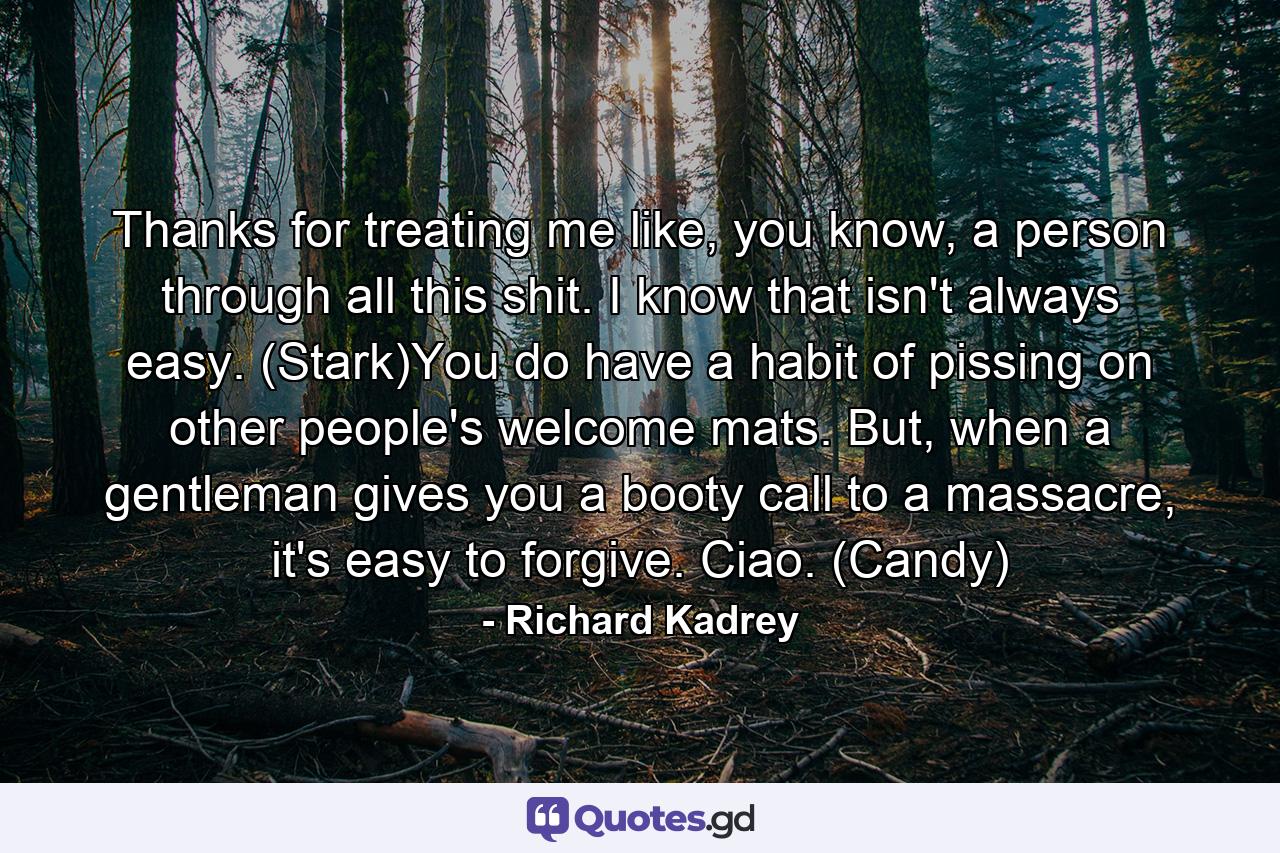 Thanks for treating me like, you know, a person through all this shit. I know that isn't always easy. (Stark)You do have a habit of pissing on other people's welcome mats. But, when a gentleman gives you a booty call to a massacre, it's easy to forgive. Ciao. (Candy) - Quote by Richard Kadrey