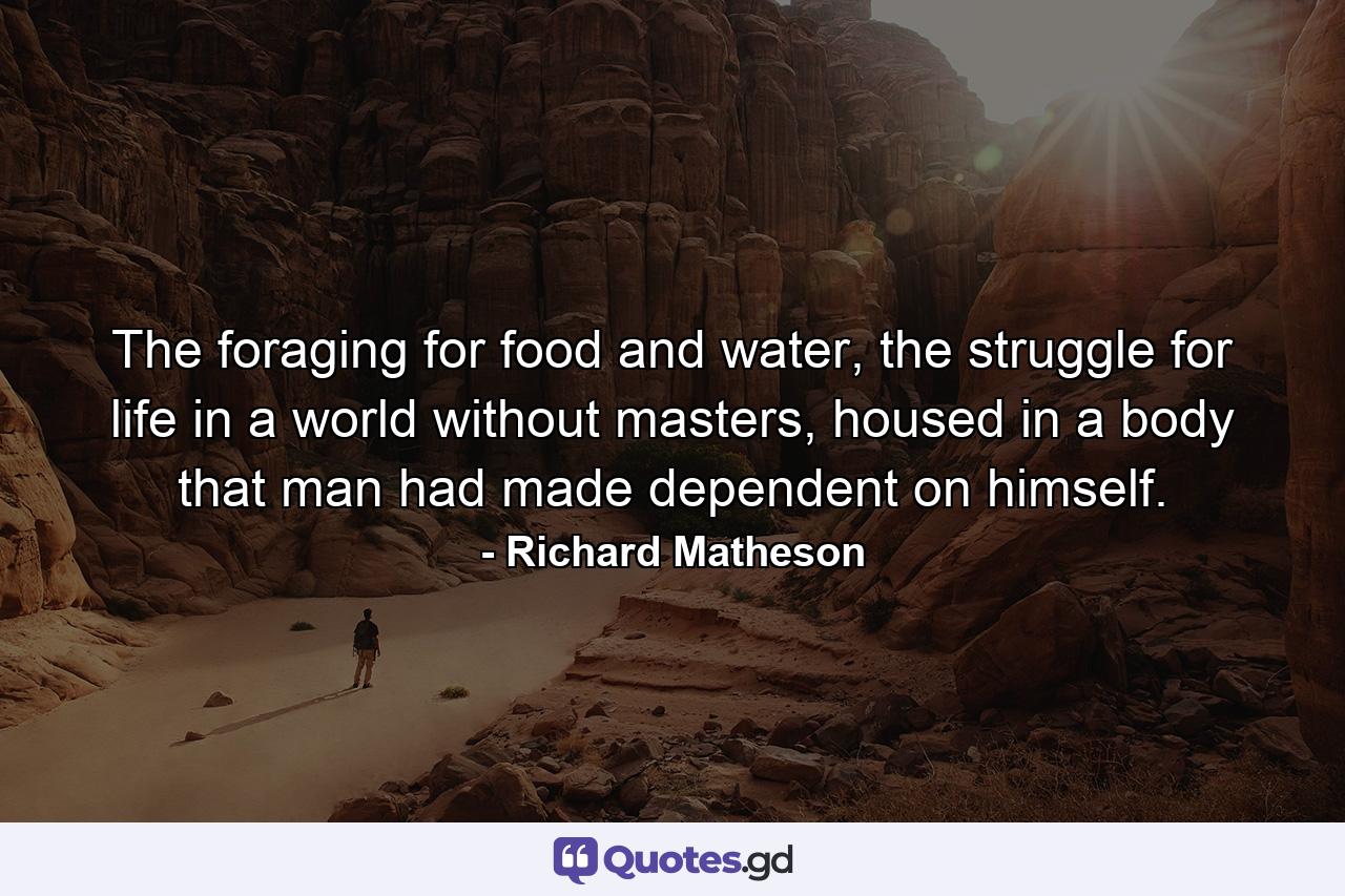 The foraging for food and water, the struggle for life in a world without masters, housed in a body that man had made dependent on himself. - Quote by Richard Matheson