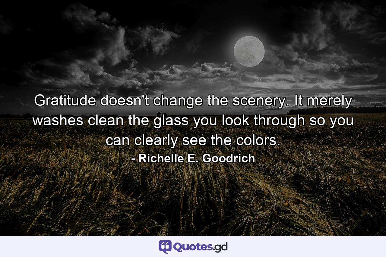 Gratitude doesn't change the scenery.  It merely washes clean the glass you look through so you can clearly see the colors. - Quote by Richelle E. Goodrich