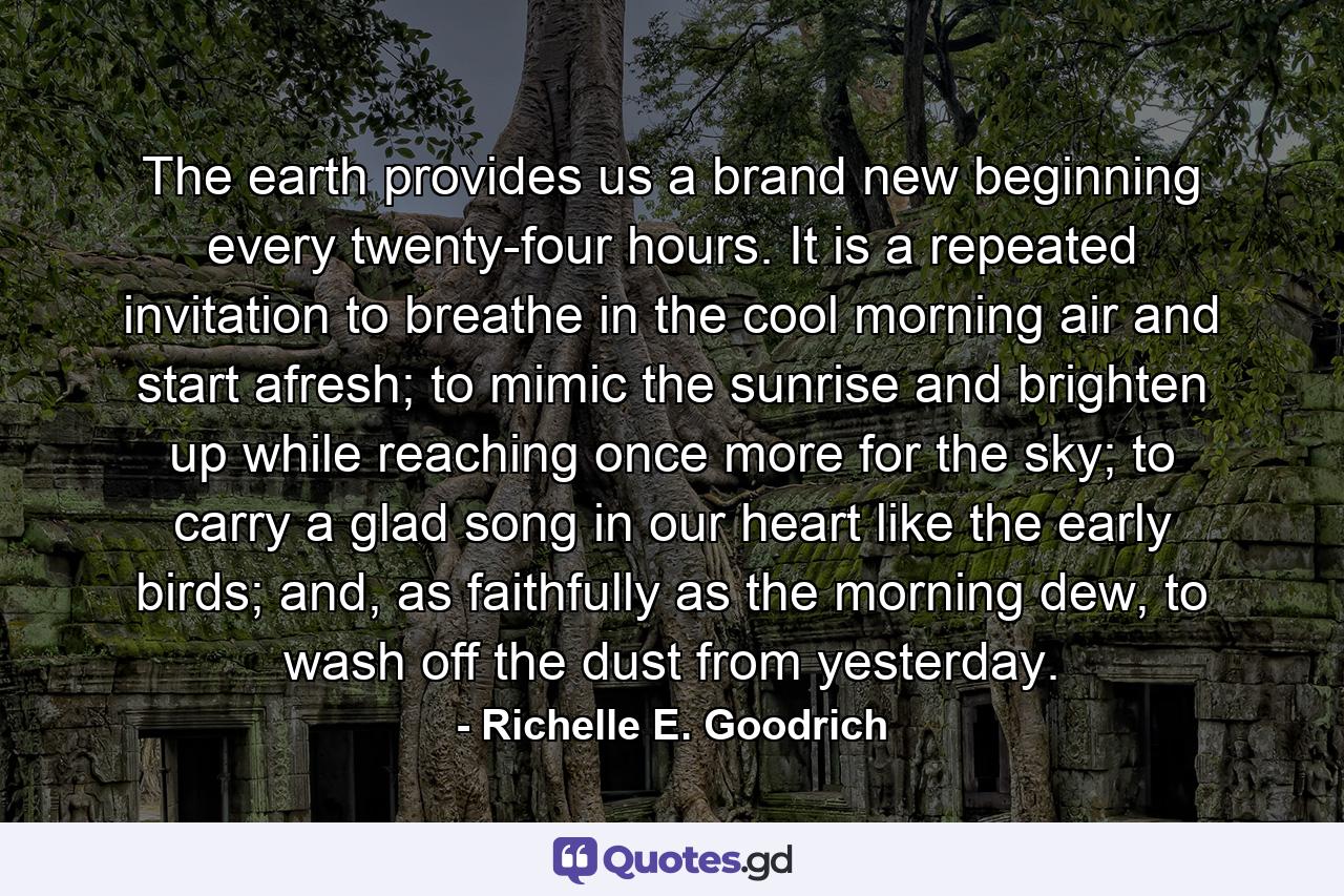 The earth provides us a brand new beginning every twenty-four hours. It is a repeated invitation to breathe in the cool morning air and start afresh; to mimic the sunrise and brighten up while reaching once more for the sky; to carry a glad song in our heart like the early birds; and, as faithfully as the morning dew, to wash off the dust from yesterday. - Quote by Richelle E. Goodrich