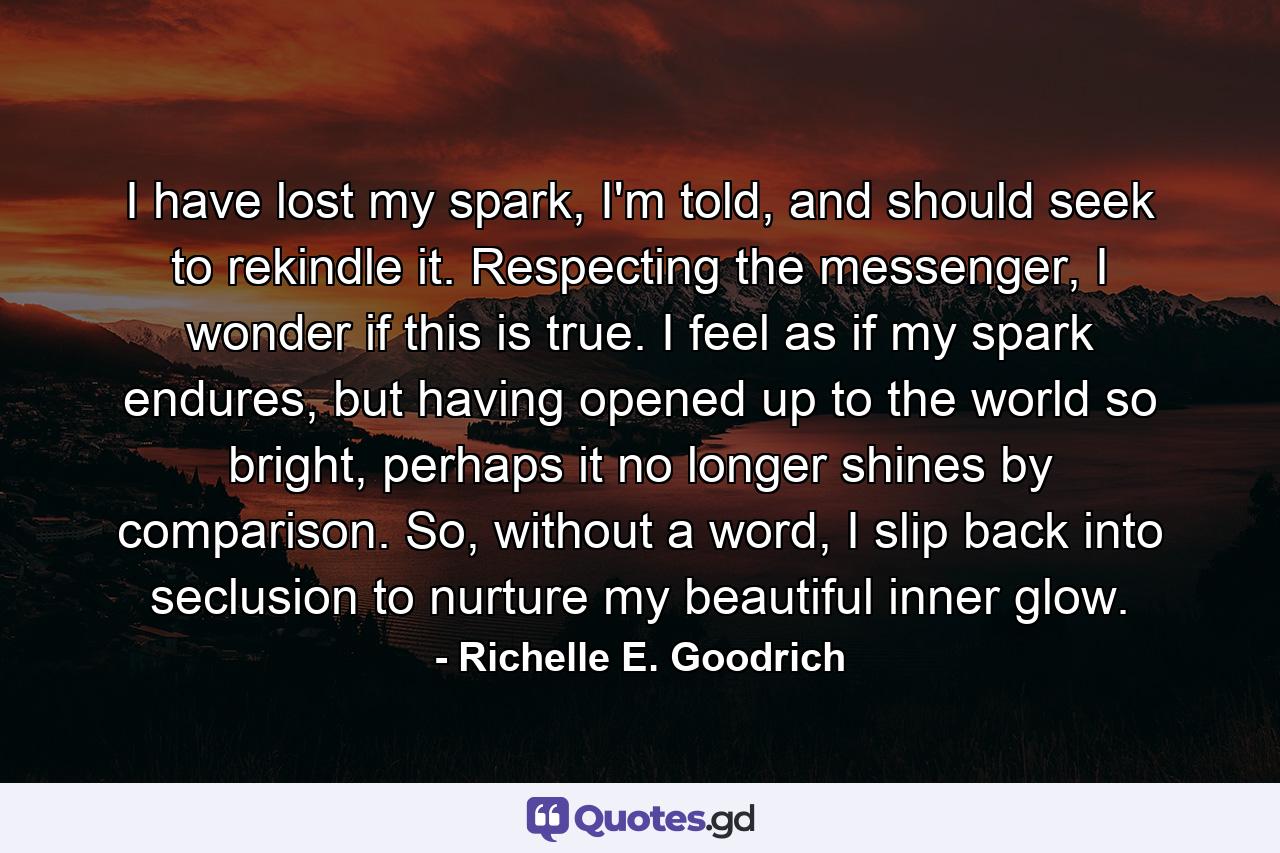 I have lost my spark, I'm told, and should seek to rekindle it.  Respecting the messenger, I wonder if this is true.  I feel as if my spark endures, but having opened up to the world so bright, perhaps it no longer shines by comparison.  So, without a word, I slip back into seclusion to nurture my beautiful inner glow. - Quote by Richelle E. Goodrich