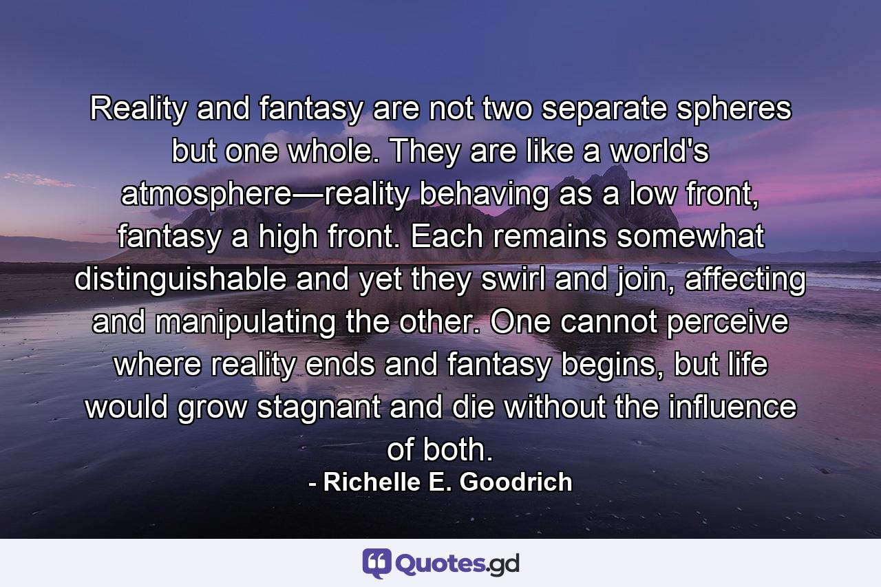 Reality and fantasy are not two separate spheres but one whole. They are like a world's atmosphere―reality behaving as a low front, fantasy a high front. Each remains somewhat distinguishable and yet they swirl and join, affecting and manipulating the other. One cannot perceive where reality ends and fantasy begins, but life would grow stagnant and die without the influence of both. - Quote by Richelle E. Goodrich