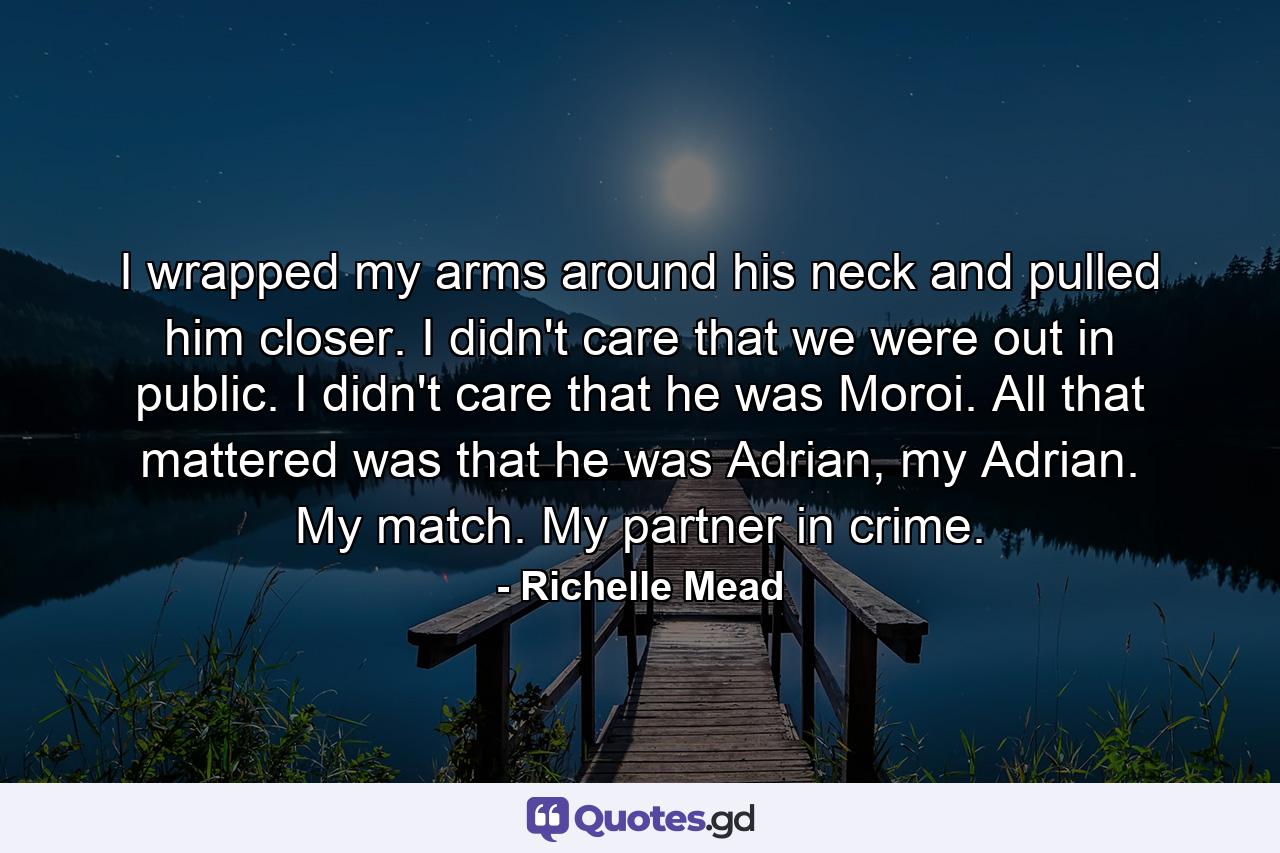 I wrapped my arms around his neck and pulled him closer. I didn't care that we were out in public. I didn't care that he was Moroi. All that mattered was that he was Adrian, my Adrian. My match. My partner in crime. - Quote by Richelle Mead