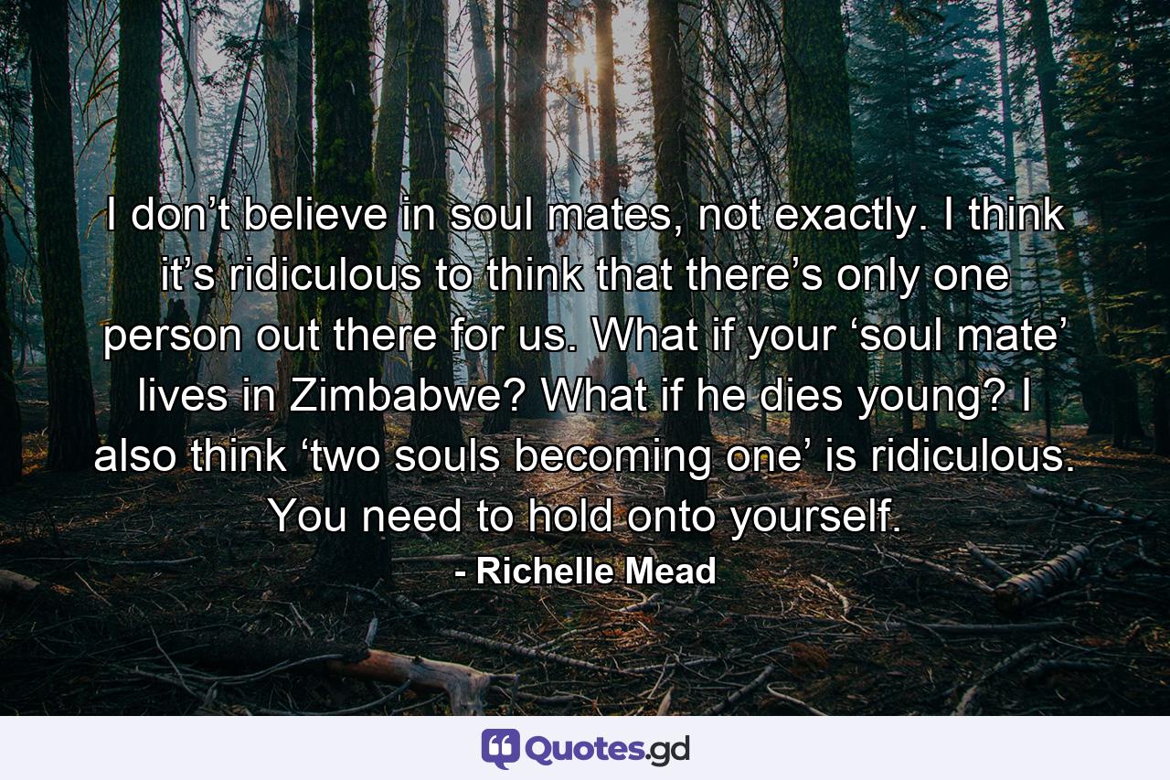 I don’t believe in soul mates, not exactly. I think it’s ridiculous to think that there’s only one person out there for us. What if your ‘soul mate’ lives in Zimbabwe? What if he dies young? I also think ‘two souls becoming one’ is ridiculous. You need to hold onto yourself. - Quote by Richelle Mead