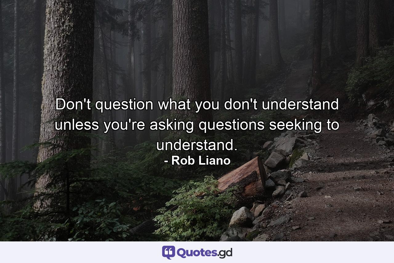 Don't question what you don't understand unless you're asking questions seeking to understand. - Quote by Rob Liano