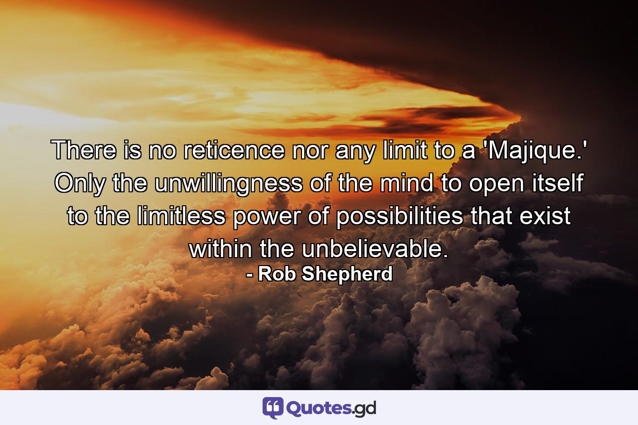 There is no reticence nor any limit to a 'Majique.' Only the unwillingness of the mind to open itself to the limitless power of possibilities that exist within the unbelievable. - Quote by Rob Shepherd