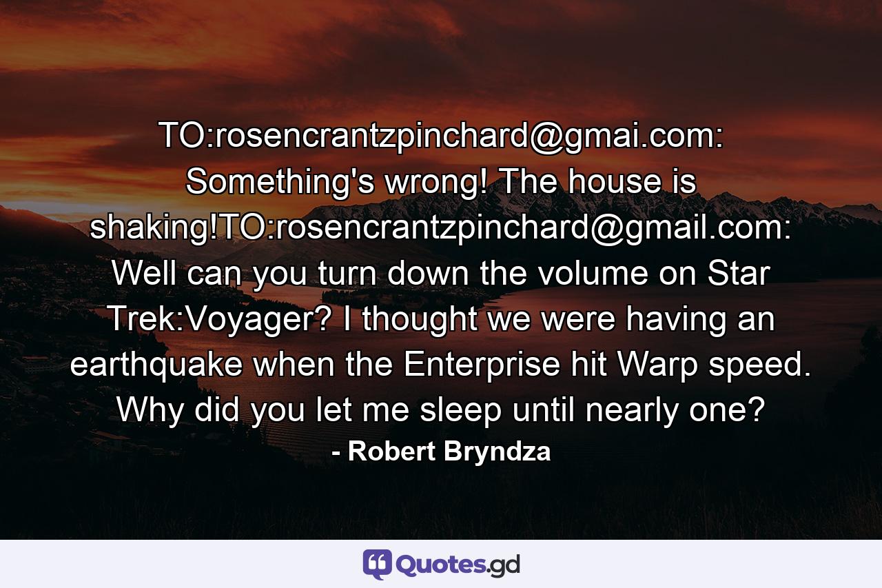 TO:rosencrantzpinchard@gmai.com: Something's wrong! The house is shaking!TO:rosencrantzpinchard@gmail.com: Well can you turn down the volume on Star Trek:Voyager? I thought we were having an earthquake when the Enterprise hit Warp speed. Why did you let me sleep until nearly one? - Quote by Robert Bryndza