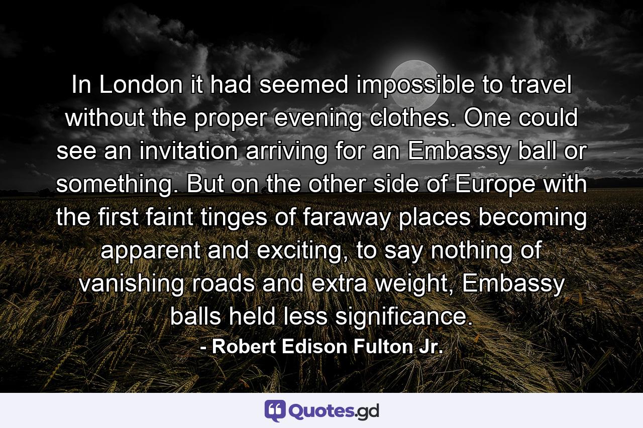 In London it had seemed impossible to travel without the proper evening clothes. One could see an invitation arriving for an Embassy ball or something. But on the other side of Europe with the first faint tinges of faraway places becoming apparent and exciting, to say nothing of vanishing roads and extra weight, Embassy balls held less significance. - Quote by Robert Edison Fulton Jr.